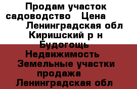 Продам участок садоводство › Цена ­ 450 000 - Ленинградская обл., Киришский р-н, Будогощь  Недвижимость » Земельные участки продажа   . Ленинградская обл.